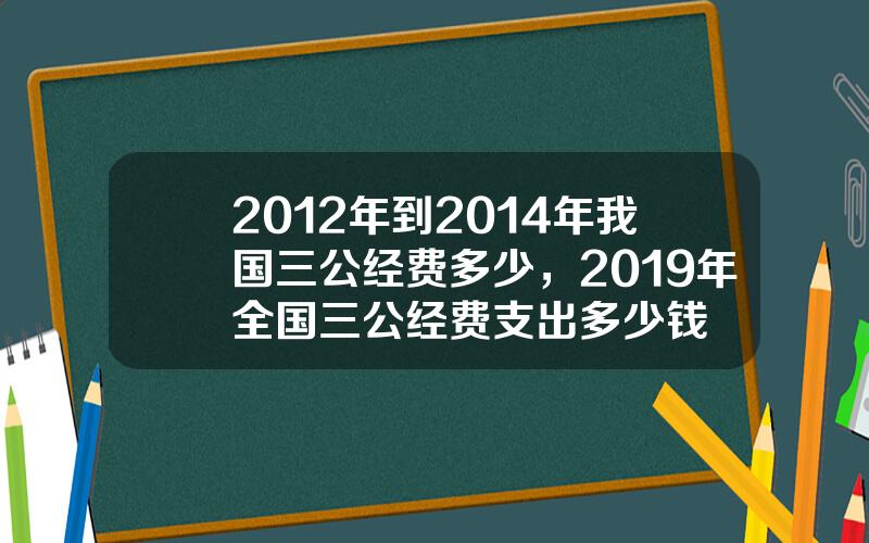 2012年到2014年我国三公经费多少，2019年全国三公经费支出多少钱