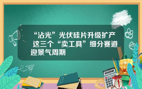 “沾光”光伏硅片升级扩产 这三个“卖工具”细分赛道迎景气周期