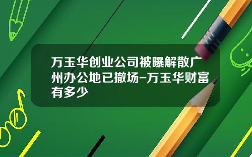 万玉华创业公司被曝解散广州办公地已撤场-万玉华财富有多少