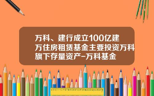 万科、建行成立100亿建万住房租赁基金主要投资万科旗下存量资产-万科基金