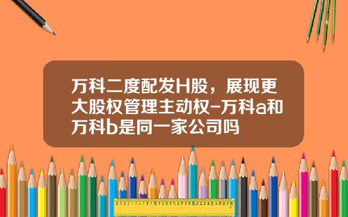 万科二度配发H股，展现更大股权管理主动权-万科a和万科b是同一家公司吗