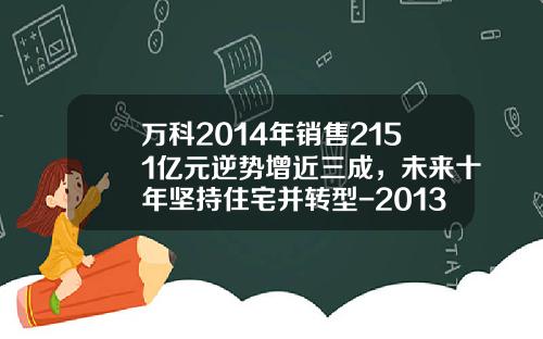 万科2014年销售2151亿元逆势增近三成，未来十年坚持住宅并转型-2013年万科公司年报