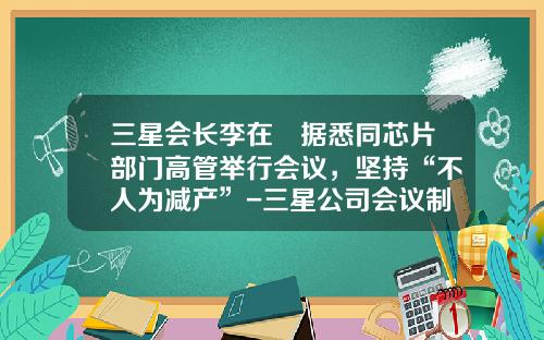 三星会长李在镕据悉同芯片部门高管举行会议，坚持“不人为减产”-三星公司会议制度