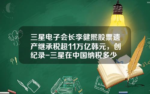 三星电子会长李健熙股票遗产继承税超11万亿韩元，创纪录-三星在中国纳税多少