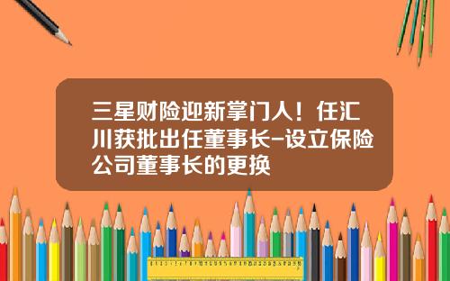 三星财险迎新掌门人！任汇川获批出任董事长-设立保险公司董事长的更换