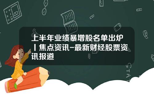 上半年业绩暴增股名单出炉丨焦点资讯-最新财经股票资讯报道