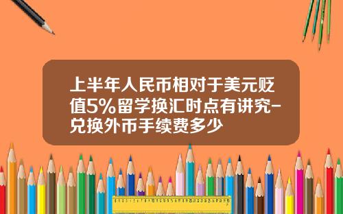 上半年人民币相对于美元贬值5%留学换汇时点有讲究-兑换外币手续费多少