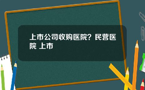 上市公司收购医院？民营医院 上市