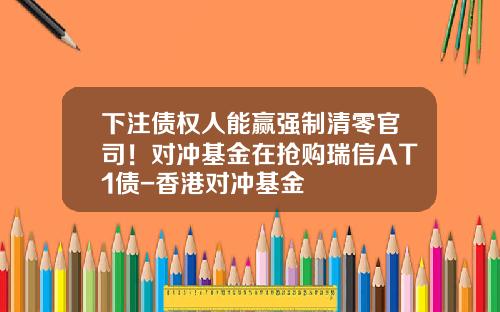 下注债权人能赢强制清零官司！对冲基金在抢购瑞信AT1债-香港对冲基金