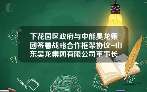 下花园区政府与中能昊龙集团签署战略合作框架协议-山东昊龙集团有限公司董事长