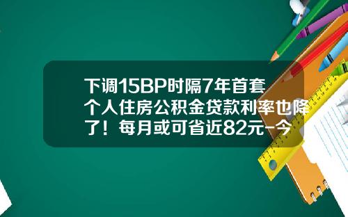 下调15BP时隔7年首套个人住房公积金贷款利率也降了！每月或可省近82元-今年公积金贷款利息是多少