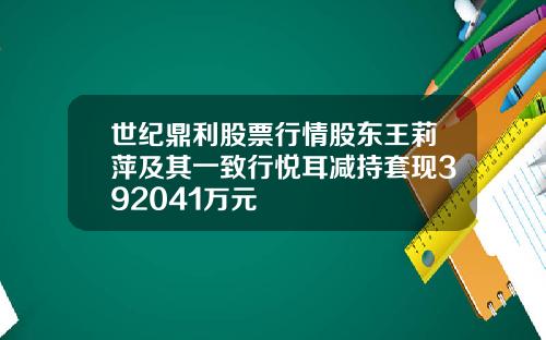 世纪鼎利股票行情股东王莉萍及其一致行悦耳减持套现392041万元