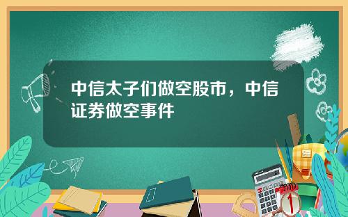 中信太子们做空股市，中信证券做空事件