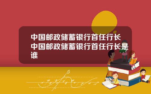 中国邮政储蓄银行首任行长中国邮政储蓄银行首任行长是谁