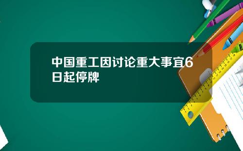 中国重工因讨论重大事宜6日起停牌