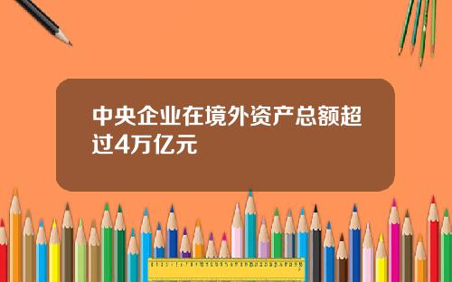 中央企业在境外资产总额超过4万亿元