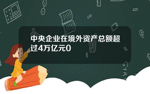 中央企业在境外资产总额超过4万亿元0