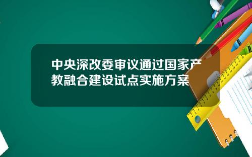 中央深改委审议通过国家产教融合建设试点实施方案