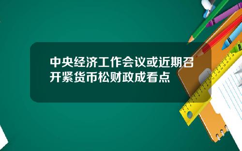 中央经济工作会议或近期召开紧货币松财政成看点