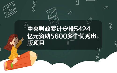 中央财政累计安排5424亿元资助5600多个优秀出版项目