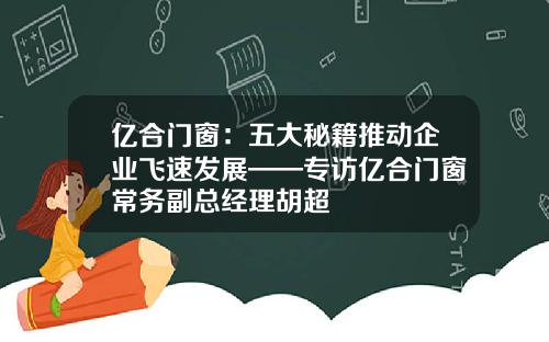 亿合门窗：五大秘籍推动企业飞速发展——专访亿合门窗常务副总经理胡超