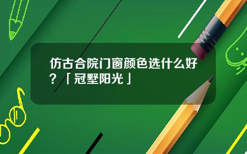 仿古合院门窗颜色选什么好？「冠墅阳光」