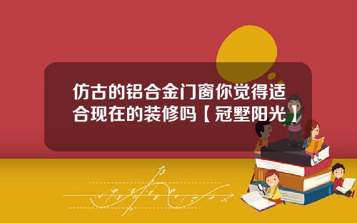 仿古的铝合金门窗你觉得适合现在的装修吗【冠墅阳光】