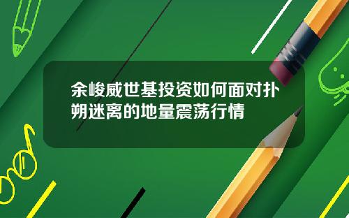 余峻威世基投资如何面对扑朔迷离的地量震荡行情