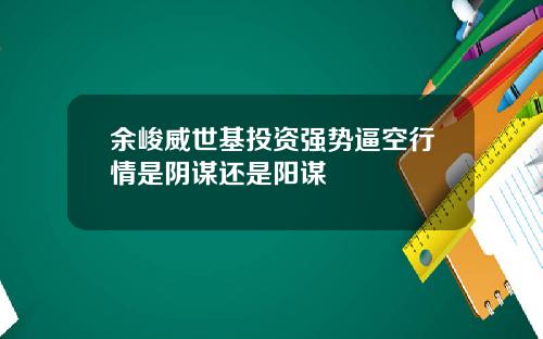 余峻威世基投资强势逼空行情是阴谋还是阳谋