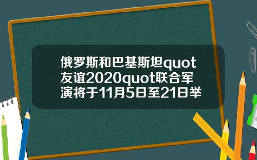 俄罗斯和巴基斯坦quot友谊2020quot联合军演将于11月5日至21日举行