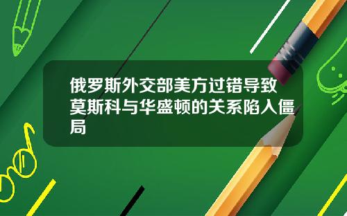 俄罗斯外交部美方过错导致莫斯科与华盛顿的关系陷入僵局