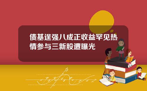 债基逞强八成正收益罕见热情参与三新股遭曝光