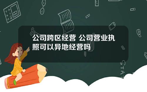 公司跨区经营 公司营业执照可以异地经营吗