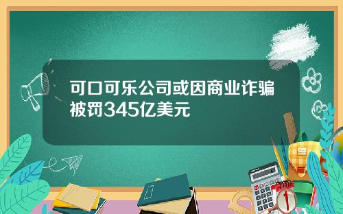 可口可乐公司或因商业诈骗被罚345亿美元