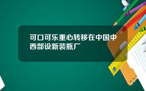 可口可乐重心转移在中国中西部设新装瓶厂