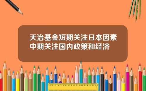 天治基金短期关注日本因素中期关注国内政策和经济