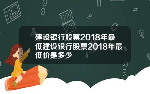 建设银行股票2018年最低建设银行股票2018年最低价是多少