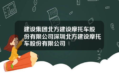 建设集团北方建设摩托车股份有限公司深圳北方建设摩托车股份有限公司