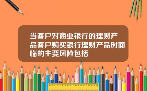 当客户对商业银行的理财产品客户购买银行理财产品时面临的主要风险包括