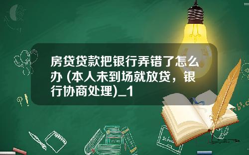 房贷贷款把银行弄错了怎么办 (本人未到场就放贷，银行协商处理)_1