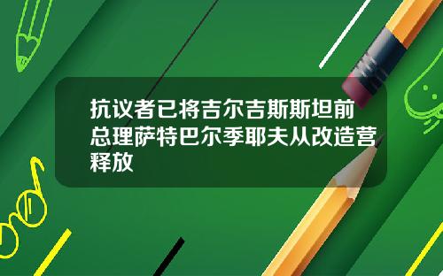 抗议者已将吉尔吉斯斯坦前总理萨特巴尔季耶夫从改造营释放