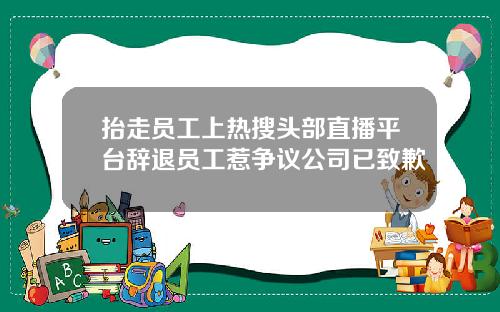 抬走员工上热搜头部直播平台辞退员工惹争议公司已致歉