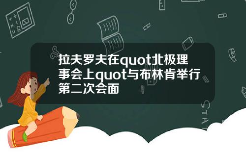 拉夫罗夫在quot北极理事会上quot与布林肯举行第二次会面