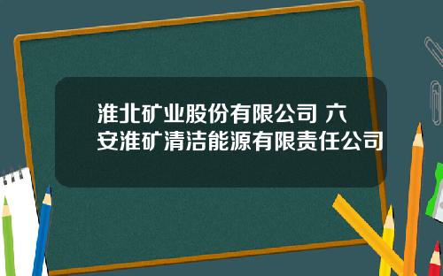 淮北矿业股份有限公司 六安淮矿清洁能源有限责任公司