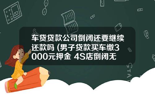 车贷贷款公司倒闭还要继续还款吗 (男子贷款买车缴3000元押金 4S店倒闭无处要回)