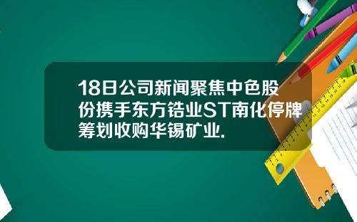 18日公司新闻聚焦中色股份携手东方锆业ST南化停牌筹划收购华锡矿业.