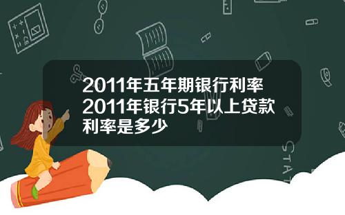 2011年五年期银行利率2011年银行5年以上贷款利率是多少