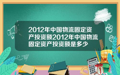 2012年中国物流固定资产投资额2012年中国物流固定资产投资额是多少