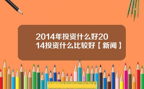 2014年投资什么好2014投资什么比较好【新闻】