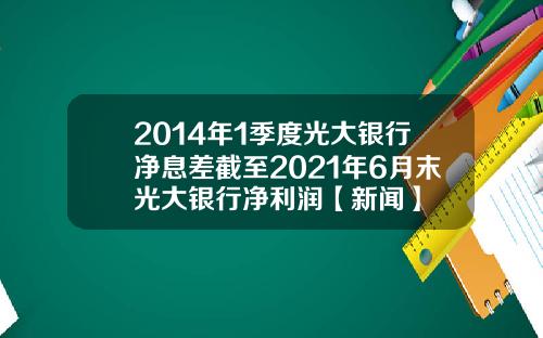 2014年1季度光大银行净息差截至2021年6月末光大银行净利润【新闻】